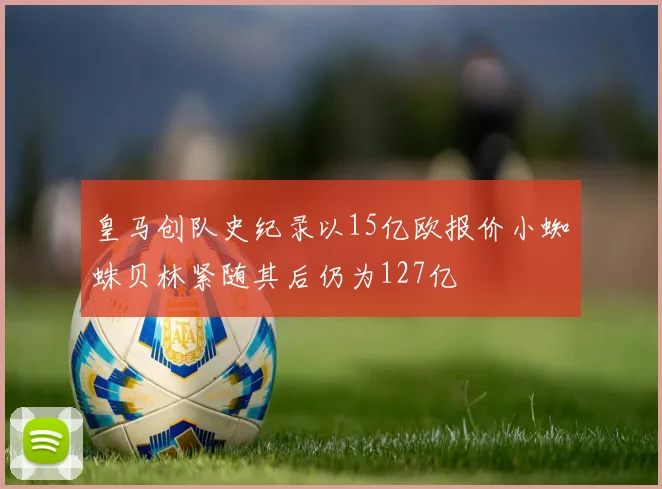 皇马创队史纪录以15亿欧报价小蜘蛛贝林紧随其后仍为127亿