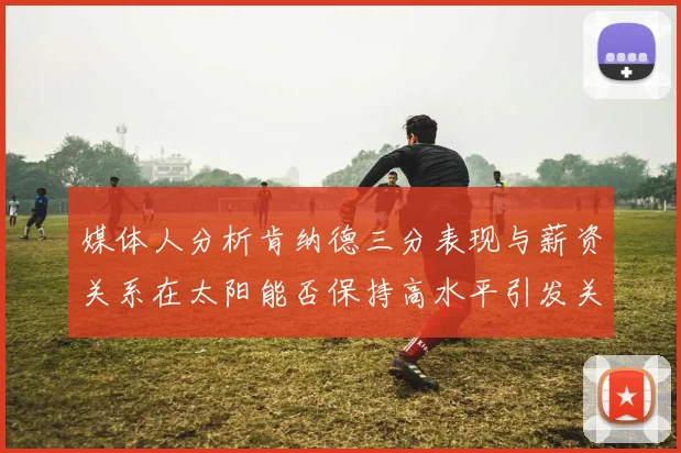 媒体人分析肯纳德三分表现与薪资关系在太阳能否保持高水平引发关注