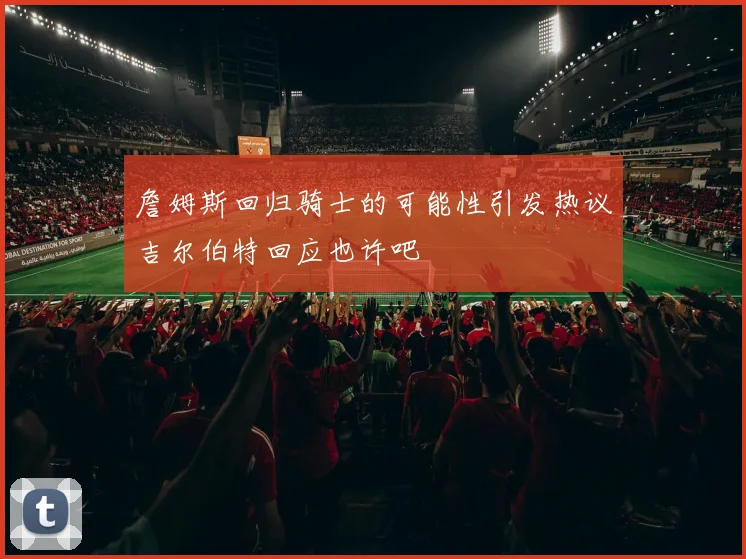 詹姆斯回归骑士的可能性引发热议吉尔伯特回应也许吧
