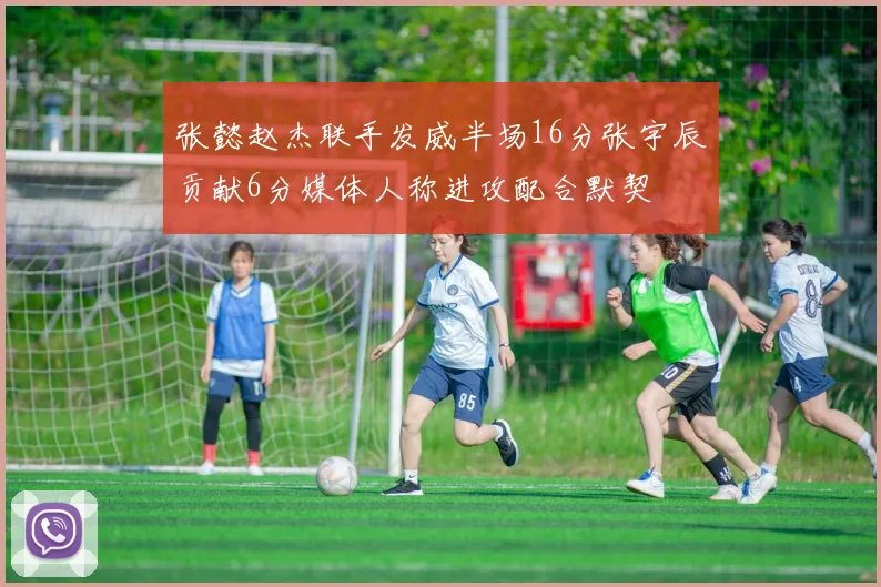 张懿赵杰联手发威半场16分张宇辰贡献6分媒体人称进攻配合默契