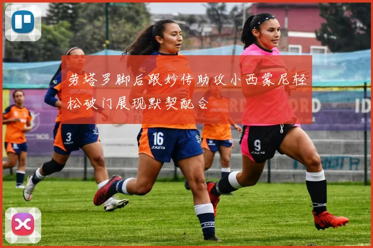 劳塔罗脚后跟妙传助攻小西蒙尼轻松破门展现默契配合