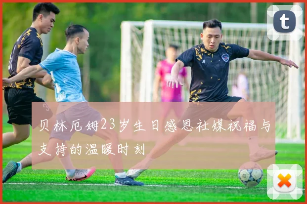 贝林厄姆23岁生日感恩社媒祝福与支持的温暖时刻