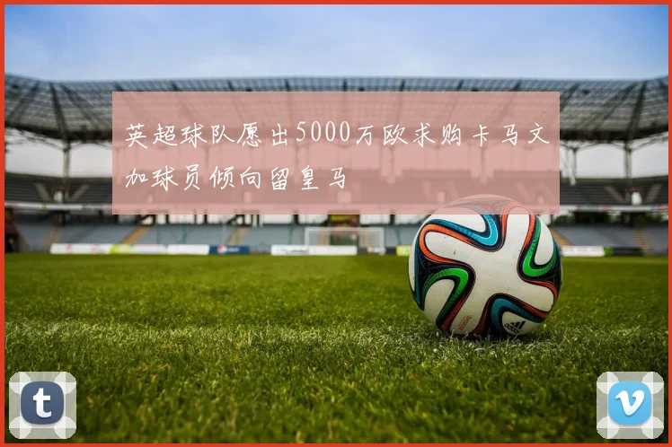英超球队愿出5000万欧求购卡马文加球员倾向留皇马