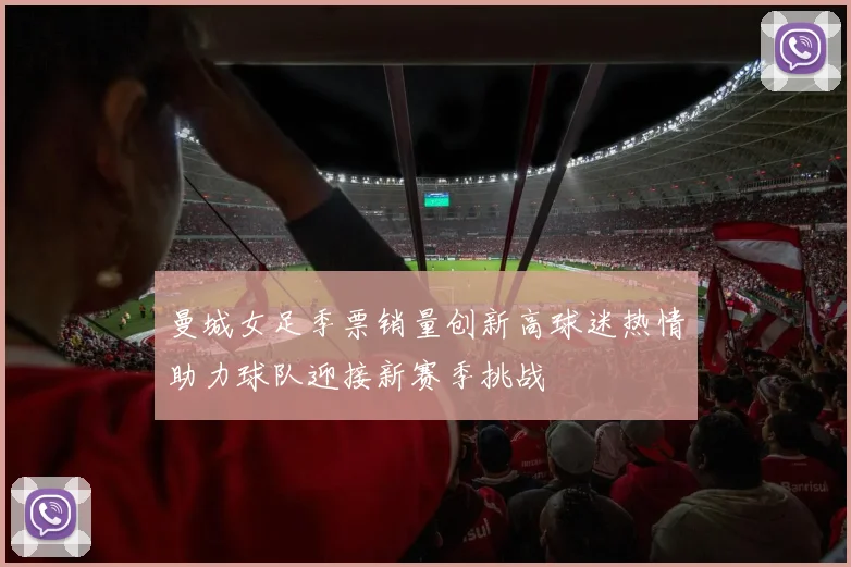 曼城女足季票销量创新高球迷热情助力球队迎接新赛季挑战