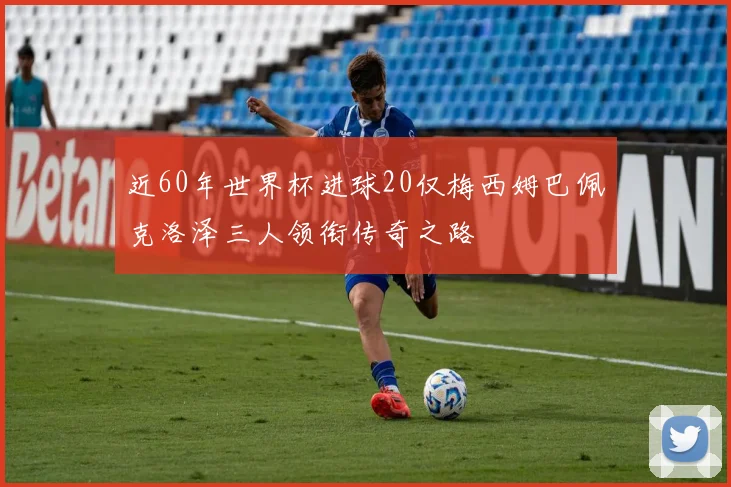 近60年世界杯进球20仅梅西姆巴佩克洛泽三人领衔传奇之路