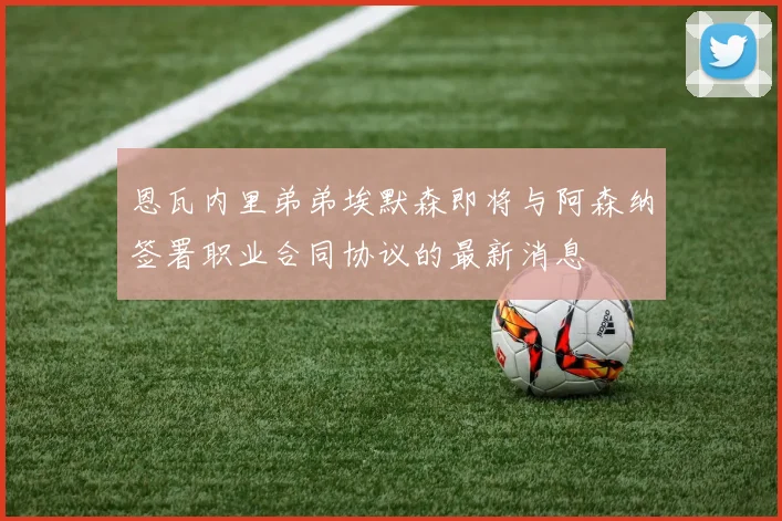 恩瓦内里弟弟埃默森即将与阿森纳签署职业合同协议的最新消息